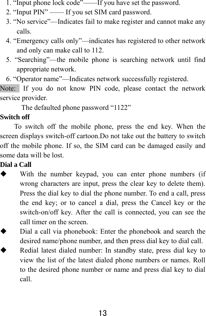  13  1. “Input phone lock code”——If you have set the password.   2. “Input PIN” —— If you set SIM card password.       3. “No service”—Indicates fail to make register and cannot make any calls. 4. “Emergency calls only”—indicates has registered to other network and only can make call to 112. 5. “Searching”—the mobile phone is searching network until find appropriate network. 6. “Operator name”—Indicates network successfully registered. Note:  If you do not know PIN code, please contact the network service provider.   The defaulted phone password “1122” Switch off   To switch off the mobile phone, press the end key. When the screen displays switch-off cartoon.Do not take out the battery to switch off the mobile phone. If so, the SIM card can be damaged easily and some data will be lost.   Dial a Call  With the number keypad, you can enter phone numbers (if wrong characters are input, press the clear key to delete them). Press the dial key to dial the phone number. To end a call, press the end key; or to cancel a dial, press the Cancel key or the switch-on/off key. After the call is connected, you can see the call timer on the screen.    Dial a call via phonebook: Enter the phonebook and search the desired name/phone number, and then press dial key to dial call.  Redial latest dialed number: In standby state, press dial key to view the list of the latest dialed phone numbers or names. Roll to the desired phone number or name and press dial key to dial call.   