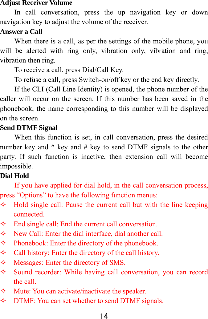  14  Adjust Receiver Volume In call conversation, press the up navigation key or down navigation key to adjust the volume of the receiver.   Answer a Call   When there is a call, as per the settings of the mobile phone, you will be alerted with ring only, vibration only, vibration and ring, vibration then ring.   To receive a call, press Dial/Call Key.   To refuse a call, press Switch-on/off key or the end key directly.   If the CLI (Call Line Identity) is opened, the phone number of the caller will occur on the screen. If this number has been saved in the phonebook, the name corresponding to this number will be displayed on the screen. Send DTMF Signal   When this function is set, in call conversation, press the desired number key and * key and # key to send DTMF signals to the other party. If such function is inactive, then extension call will become impossible.  Dial Hold   If you have applied for dial hold, in the call conversation process, press “Options” to have the following function menus:    Hold single call: Pause the current call but with the line keeping connected.    End single call: End the current call conversation.    New Call: Enter the dial interface, dial another call.    Phonebook: Enter the directory of the phonebook.    Call history: Enter the directory of the call history.    Messages: Enter the directory of SMS.    Sound recorder: While having call conversation, you can record the call.    Mute: You can activate/inactivate the speaker.    DTMF: You can set whether to send DTMF signals.   