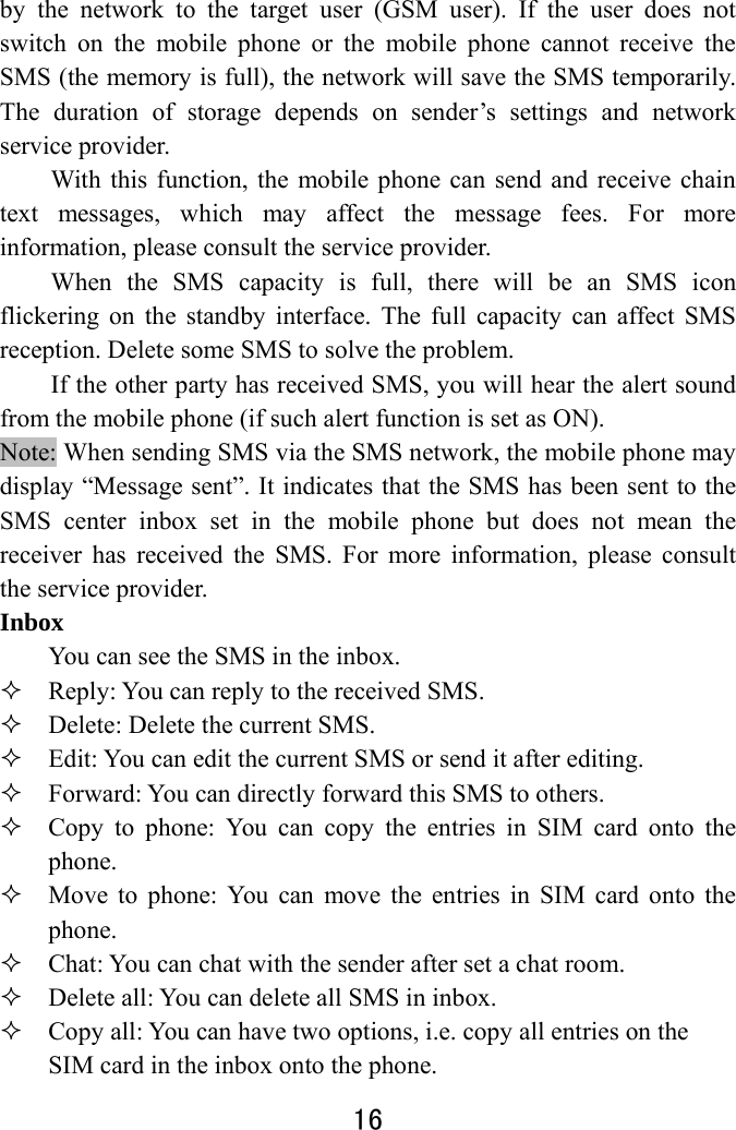  16  by the network to the target user (GSM user). If the user does not switch on the mobile phone or the mobile phone cannot receive the SMS (the memory is full), the network will save the SMS temporarily. The duration of storage depends on sender’s settings and network service provider.   With this function, the mobile phone can send and receive chain text messages, which may affect the message fees. For more information, please consult the service provider.   When the SMS capacity is full, there will be an SMS icon flickering on the standby interface. The full capacity can affect SMS reception. Delete some SMS to solve the problem.   If the other party has received SMS, you will hear the alert sound from the mobile phone (if such alert function is set as ON). Note: When sending SMS via the SMS network, the mobile phone may display “Message sent”. It indicates that the SMS has been sent to the SMS center inbox set in the mobile phone but does not mean the receiver has received the SMS. For more information, please consult the service provider. Inbox  You can see the SMS in the inbox.    Reply: You can reply to the received SMS.    Delete: Delete the current SMS.  Edit: You can edit the current SMS or send it after editing.    Forward: You can directly forward this SMS to others.    Copy to phone: You can copy the entries in SIM card onto the phone.   Move to phone: You can move the entries in SIM card onto the phone.  Chat: You can chat with the sender after set a chat room.  Delete all: You can delete all SMS in inbox.  Copy all: You can have two options, i.e. copy all entries on the SIM card in the inbox onto the phone.   
