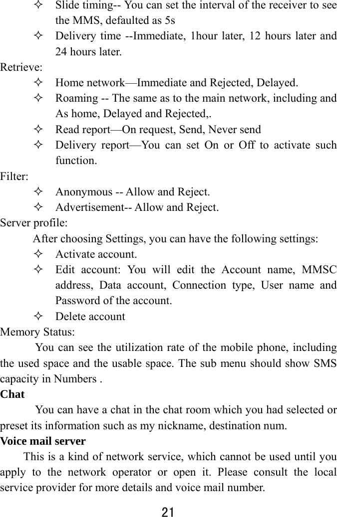  21   Slide timing-- You can set the interval of the receiver to see the MMS, defaulted as 5s    Delivery time --Immediate, 1hour later, 12 hours later and 24 hours later.   Retrieve:   Home network—Immediate and Rejected, Delayed.    Roaming -- The same as to the main network, including and As home, Delayed and Rejected,.    Read report—On request, Send, Never send    Delivery report—You can set On or Off to activate such function.  Filter:   Anonymous -- Allow and Reject.    Advertisement-- Allow and Reject. Server profile:   After choosing Settings, you can have the following settings:    Activate account.  Edit account: You will edit the Account name, MMSC address, Data account, Connection type, User name and Password of the account.  Delete account Memory Status:   You can see the utilization rate of the mobile phone, including the used space and the usable space. The sub menu should show SMS capacity in Numbers . Chat       You can have a chat in the chat room which you had selected or preset its information such as my nickname, destination num. Voice mail server This is a kind of network service, which cannot be used until you apply to the network operator or open it. Please consult the local service provider for more details and voice mail number.   