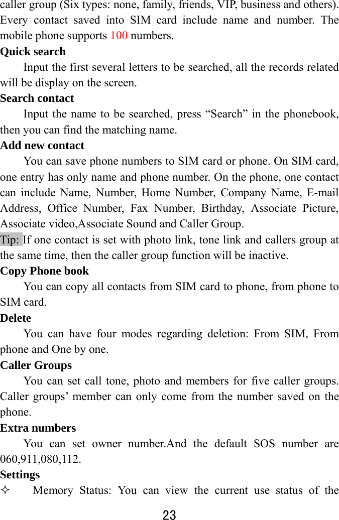 23  caller group (Six types: none, family, friends, VIP, business and others). Every contact saved into SIM card include name and number. The mobile phone supports 100 numbers. Quick search         Input the first several letters to be searched, all the records related will be display on the screen.       Search contact Input the name to be searched, press “Search” in the phonebook, then you can find the matching name.   Add new contact You can save phone numbers to SIM card or phone. On SIM card, one entry has only name and phone number. On the phone, one contact can include Name, Number, Home Number, Company Name, E-mail Address, Office Number, Fax Number, Birthday, Associate Picture, Associate video,Associate Sound and Caller Group.   Tip: If one contact is set with photo link, tone link and callers group at the same time, then the caller group function will be inactive. Copy Phone book You can copy all contacts from SIM card to phone, from phone to SIM card. Delete You can have four modes regarding deletion: From SIM, From phone and One by one.     Caller Groups You can set call tone, photo and members for five caller groups. Caller groups’ member can only come from the number saved on the phone.  Extra numbers You can set owner number.And the default SOS number are 060,911,080,112. Settings  Memory Status: You can view the current use status of the 