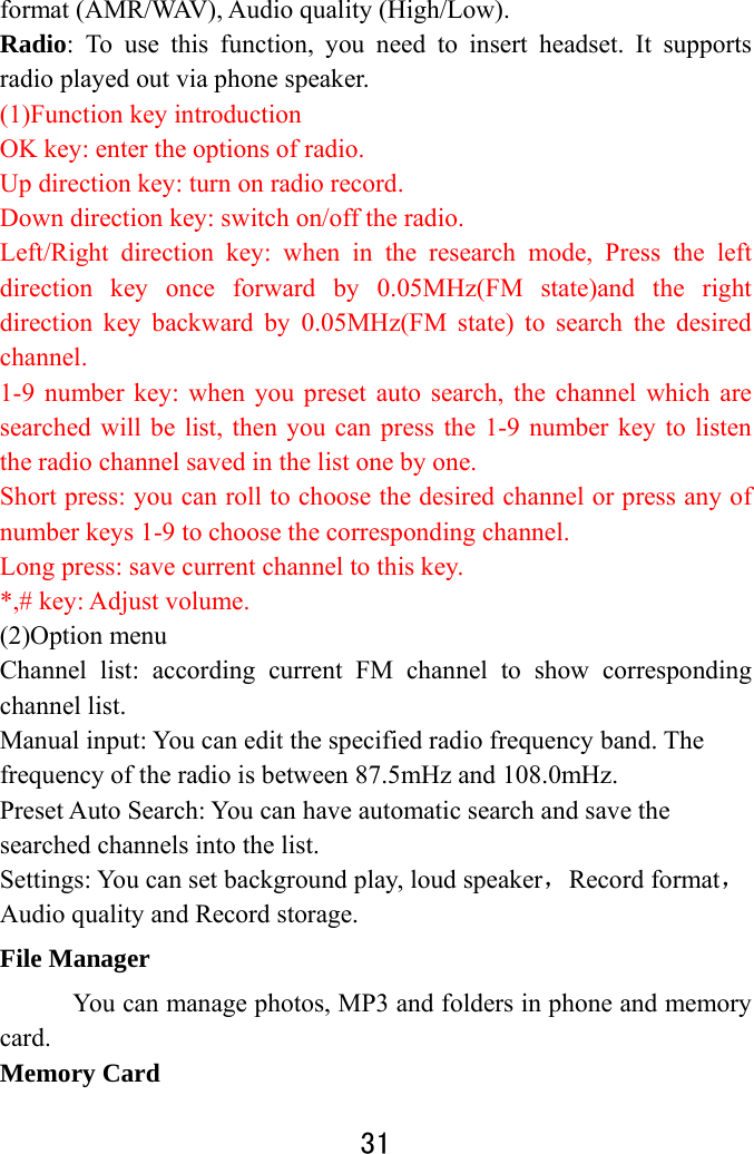  31  format (AMR/WAV), Audio quality (High/Low). Radio: To use this function, you need to insert headset. It supports radio played out via phone speaker. (1)Function key introduction OK key: enter the options of radio. Up direction key: turn on radio record. Down direction key: switch on/off the radio. Left/Right direction key: when in the research mode, Press the left direction key once forward by 0.05MHz(FM state)and the right direction key backward by 0.05MHz(FM state) to search the desired channel. 1-9 number key: when you preset auto search, the channel which are searched will be list, then you can press the 1-9 number key to listen the radio channel saved in the list one by one. Short press: you can roll to choose the desired channel or press any of number keys 1-9 to choose the corresponding channel. Long press: save current channel to this key. *,# key: Adjust volume. (2)Option menu   Channel list: according current FM channel to show corresponding channel list.   Manual input: You can edit the specified radio frequency band. The frequency of the radio is between 87.5mHz and 108.0mHz.   Preset Auto Search: You can have automatic search and save the searched channels into the list.   Settings: You can set background play, loud speaker，Record format，Audio quality and Record storage.   File Manager You can manage photos, MP3 and folders in phone and memory card. Memory Card 