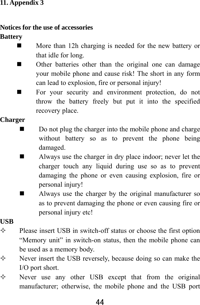  44  11. Appendix 3 Notices for the use of accessories   Battery   More than 12h charging is needed for the new battery or that idle for long.    Other batteries other than the original one can damage your mobile phone and cause risk! The short in any form can lead to explosion, fire or personal injury!  For your security and environment protection, do not throw the battery freely but put it into the specified recovery place.   Charger   Do not plug the charger into the mobile phone and charge without battery so as to prevent the phone being damaged.   Always use the charger in dry place indoor; never let the charger touch any liquid during use so as to prevent damaging the phone or even causing explosion, fire or personal injury!    Always use the charger by the original manufacturer so as to prevent damaging the phone or even causing fire or personal injury etc! USB  Please insert USB in switch-off status or choose the first option “Memory unit” in switch-on status, then the mobile phone can be used as a memory body.    Never insert the USB reversely, because doing so can make the I/O port short.  Never use any other USB except that from the original manufacturer; otherwise, the mobile phone and the USB port 