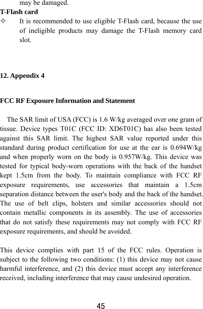  45  may be damaged.   T-Flash card    It is recommended to use eligible T-Flash card, because the use of ineligible products may damage the T-Flash memory card slot.   12. Appendix 4 FCC RF Exposure Information and Statement  The SAR limit of USA (FCC) is 1.6 W/kg averaged over one gram of tissue. Device types T01C (FCC ID: XD6T01C) has also been tested against this SAR limit. The highest SAR value reported under this standard during product certification for use at the ear is 0.694W/kg and when properly worn on the body is 0.957W/kg. This device was tested for typical body-worn operations with the back of the handset kept 1.5cm from the body. To maintain compliance with FCC RF exposure requirements, use accessories that maintain a 1.5cm separation distance between the user&apos;s body and the back of the handset. The use of belt clips, holsters and similar accessories should not contain metallic components in its assembly. The use of accessories that do not satisfy these requirements may not comply with FCC RF exposure requirements, and should be avoided.  This device complies with part 15 of the FCC rules. Operation is subject to the following two conditions: (1) this device may not cause harmful interference, and (2) this device must accept any interference received, including interference that may cause undesired operation.  