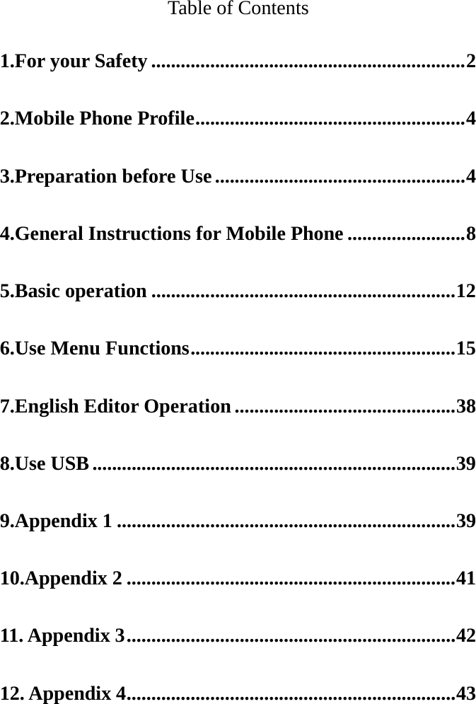   Table of Contents 1.For your Safety ................................................................ 2 2.Mobile Phone Profile ....................................................... 4 3.Preparation before Use ................................................... 4 4.General Instructions for Mobile Phone ........................ 8 5.Basic operation .............................................................. 12 6.Use Menu Functions ...................................................... 15 7.English Editor Operation ............................................. 38 8.Use USB .......................................................................... 39 9.Appendix 1 ..................................................................... 39 10.Appendix 2 ................................................................... 41 11. Appendix 3 ................................................................... 42 12. Appendix 4 ................................................................... 43 