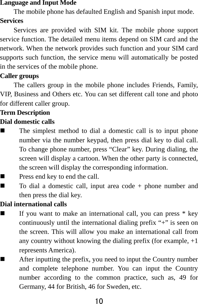  10  Language and Input Mode   The mobile phone has defaulted English and Spanish input mode.   Services  Services are provided with SIM kit. The mobile phone support service function. The detailed menu items depend on SIM card and the network. When the network provides such function and your SIM card supports such function, the service menu will automatically be posted in the services of the mobile phone.   Caller groups   The callers group in the mobile phone includes Friends, Family, VIP, Business and Others etc. You can set different call tone and photo for different caller group.   Term Description   Dial domestic calls    The simplest method to dial a domestic call is to input phone number via the number keypad, then press dial key to dial call. To change phone number, press “Clear” key. During dialing, the screen will display a cartoon. When the other party is connected, the screen will display the corresponding information.    Press end key to end the call.    To dial a domestic call, input area code + phone number and then press the dial key.   Dial international calls  If you want to make an international call, you can press * key continuously until the international dialing prefix “+” is seen on the screen. This will allow you make an international call from any country without knowing the dialing prefix (for example, +1 represents America).  After inputting the prefix, you need to input the Country number and complete telephone number. You can input the Country number according to the common practice, such as, 49 for Germany, 44 for British, 46 for Sweden, etc. 