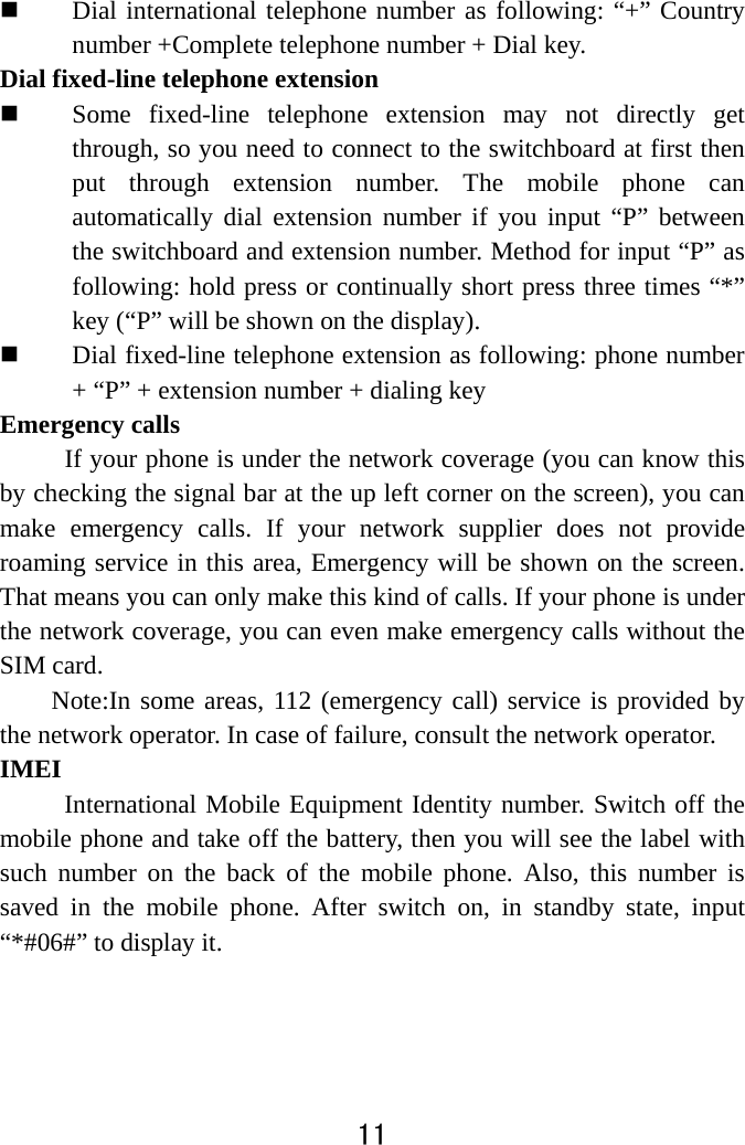  11   Dial international telephone number as following: “+” Country number +Complete telephone number + Dial key. Dial fixed-line telephone extension  Some fixed-line telephone extension may not directly get through, so you need to connect to the switchboard at first then put through extension number. The mobile phone can automatically dial extension number if you input “P” between the switchboard and extension number. Method for input “P” as following: hold press or continually short press three times “*” key (“P” will be shown on the display).  Dial fixed-line telephone extension as following: phone number + “P” + extension number + dialing key Emergency calls If your phone is under the network coverage (you can know this by checking the signal bar at the up left corner on the screen), you can make emergency calls. If your network supplier does not provide roaming service in this area, Emergency will be shown on the screen. That means you can only make this kind of calls. If your phone is under the network coverage, you can even make emergency calls without the SIM card. Note:In some areas, 112 (emergency call) service is provided by the network operator. In case of failure, consult the network operator.   IMEI  International Mobile Equipment Identity number. Switch off the mobile phone and take off the battery, then you will see the label with such number on the back of the mobile phone. Also, this number is saved in the mobile phone. After switch on, in standby state, input “*#06#” to display it.   