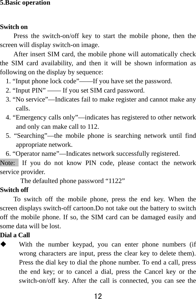  12  5.Basic operation Switch on Press the switch-on/off key to start the mobile phone, then the screen will display switch-on image.   After insert SIM card, the mobile phone will automatically check the SIM card availability, and then it will be shown information as following on the display by sequence: 1. “Input phone lock code”——If you have set the password.   2. “Input PIN” —— If you set SIM card password.       3. “No service”—Indicates fail to make register and cannot make any calls. 4. “Emergency calls only”—indicates has registered to other network and only can make call to 112. 5. “Searching”—the mobile phone is searching network until find appropriate network. 6. “Operator name”—Indicates network successfully registered. Note:  If you do not know PIN code, please contact the network service provider.   The defaulted phone password “1122” Switch off   To switch off the mobile phone, press the end key. When the screen displays switch-off cartoon.Do not take out the battery to switch off the mobile phone. If so, the SIM card can be damaged easily and some data will be lost.   Dial a Call  With the number keypad, you can enter phone numbers (if wrong characters are input, press the clear key to delete them). Press the dial key to dial the phone number. To end a call, press the end key; or to cancel a dial, press the Cancel key or the switch-on/off key. After the call is connected, you can see the 