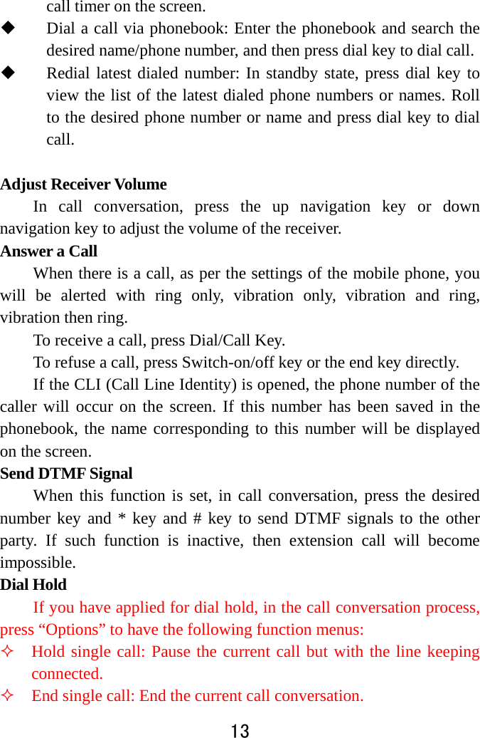  13  call timer on the screen.    Dial a call via phonebook: Enter the phonebook and search the desired name/phone number, and then press dial key to dial call.  Redial latest dialed number: In standby state, press dial key to view the list of the latest dialed phone numbers or names. Roll to the desired phone number or name and press dial key to dial call.   Adjust Receiver Volume In call conversation, press the up navigation key or down navigation key to adjust the volume of the receiver.   Answer a Call   When there is a call, as per the settings of the mobile phone, you will be alerted with ring only, vibration only, vibration and ring, vibration then ring.   To receive a call, press Dial/Call Key.   To refuse a call, press Switch-on/off key or the end key directly.   If the CLI (Call Line Identity) is opened, the phone number of the caller will occur on the screen. If this number has been saved in the phonebook, the name corresponding to this number will be displayed on the screen. Send DTMF Signal   When this function is set, in call conversation, press the desired number key and * key and # key to send DTMF signals to the other party. If such function is inactive, then extension call will become impossible.  Dial Hold   If you have applied for dial hold, in the call conversation process, press “Options” to have the following function menus:    Hold single call: Pause the current call but with the line keeping connected.    End single call: End the current call conversation.   