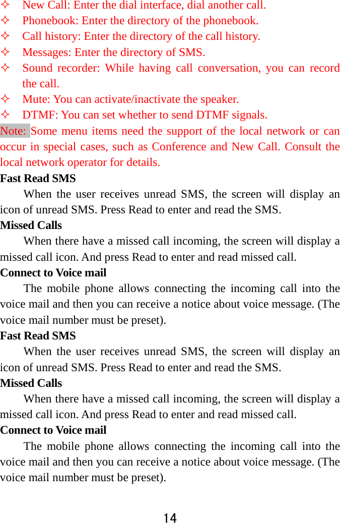  14   New Call: Enter the dial interface, dial another call.    Phonebook: Enter the directory of the phonebook.    Call history: Enter the directory of the call history.    Messages: Enter the directory of SMS.    Sound recorder: While having call conversation, you can record the call.    Mute: You can activate/inactivate the speaker.    DTMF: You can set whether to send DTMF signals.   Note: Some menu items need the support of the local network or can occur in special cases, such as Conference and New Call. Consult the local network operator for details.   Fast Read SMS When the user receives unread SMS, the screen will display an icon of unread SMS. Press Read to enter and read the SMS.   Missed Calls   When there have a missed call incoming, the screen will display a missed call icon. And press Read to enter and read missed call.   Connect to Voice mail   The mobile phone allows connecting the incoming call into the voice mail and then you can receive a notice about voice message. (The voice mail number must be preset).   Fast Read SMS When the user receives unread SMS, the screen will display an icon of unread SMS. Press Read to enter and read the SMS.   Missed Calls   When there have a missed call incoming, the screen will display a missed call icon. And press Read to enter and read missed call.   Connect to Voice mail   The mobile phone allows connecting the incoming call into the voice mail and then you can receive a notice about voice message. (The voice mail number must be preset).   