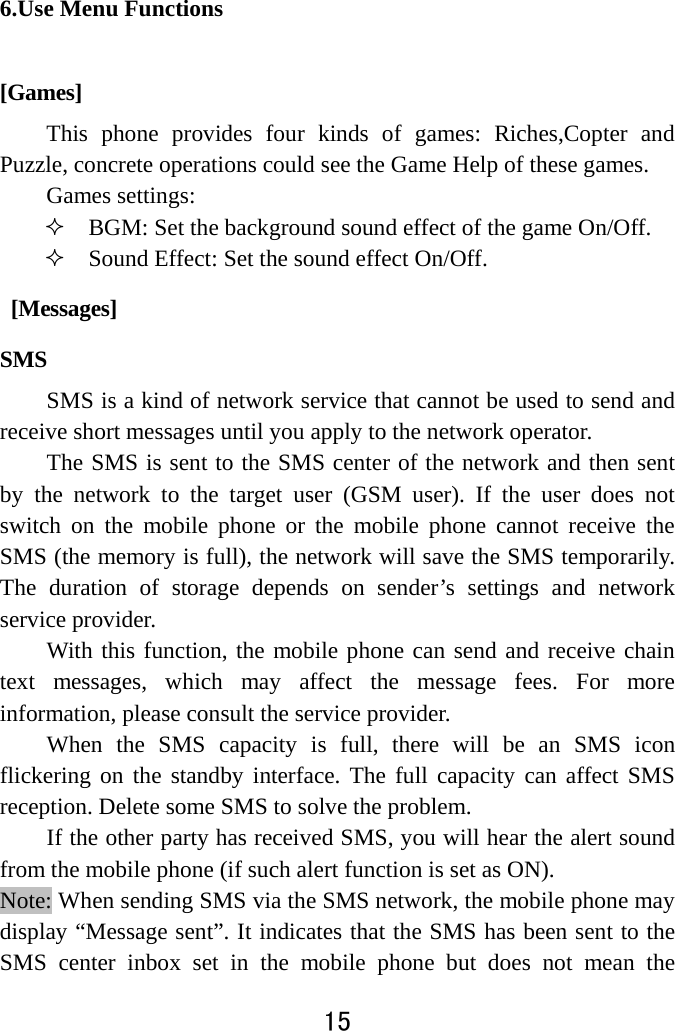  15  6.Use Menu Functions [Games] This phone provides four kinds of games: Riches,Copter and Puzzle, concrete operations could see the Game Help of these games. Games settings:  BGM: Set the background sound effect of the game On/Off.  Sound Effect: Set the sound effect On/Off.  [Messages] SMS SMS is a kind of network service that cannot be used to send and receive short messages until you apply to the network operator. The SMS is sent to the SMS center of the network and then sent by the network to the target user (GSM user). If the user does not switch on the mobile phone or the mobile phone cannot receive the SMS (the memory is full), the network will save the SMS temporarily. The duration of storage depends on sender’s settings and network service provider.   With this function, the mobile phone can send and receive chain text messages, which may affect the message fees. For more information, please consult the service provider.   When the SMS capacity is full, there will be an SMS icon flickering on the standby interface. The full capacity can affect SMS reception. Delete some SMS to solve the problem.   If the other party has received SMS, you will hear the alert sound from the mobile phone (if such alert function is set as ON). Note: When sending SMS via the SMS network, the mobile phone may display “Message sent”. It indicates that the SMS has been sent to the SMS center inbox set in the mobile phone but does not mean the 