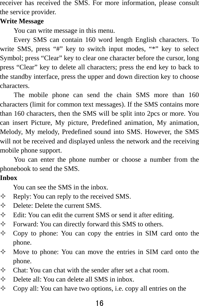  16  receiver has received the SMS. For more information, please consult the service provider. Write Message You can write message in this menu.   Every SMS can contain 160 word length English characters. To write SMS, press “#” key to switch input modes, “*” key to select Symbol; press “Clear” key to clear one character before the cursor, long press “Clear” key to delete all characters; press the end key to back to the standby interface, press the upper and down direction key to choose characters. The mobile phone can send the chain SMS more than 160 characters (limit for common text messages). If the SMS contains more than 160 characters, then the SMS will be split into 2pcs or more. You can insert Picture, My picture, Predefined animation, My animation, Melody, My melody, Predefined sound into SMS. However, the SMS will not be received and displayed unless the network and the receiving mobile phone support.   You can enter the phone number or choose a number from the phonebook to send the SMS.   Inbox  You can see the SMS in the inbox.    Reply: You can reply to the received SMS.    Delete: Delete the current SMS.  Edit: You can edit the current SMS or send it after editing.    Forward: You can directly forward this SMS to others.    Copy to phone: You can copy the entries in SIM card onto the phone.   Move to phone: You can move the entries in SIM card onto the phone.  Chat: You can chat with the sender after set a chat room.  Delete all: You can delete all SMS in inbox.  Copy all: You can have two options, i.e. copy all entries on the 