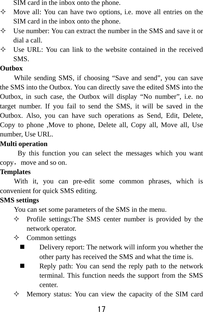  17  SIM card in the inbox onto the phone.    Move all: You can have two options, i.e. move all entries on the SIM card in the inbox onto the phone.  Use number: You can extract the number in the SMS and save it or dial a call.  Use URL: You can link to the website contained in the received SMS.  Outbox While sending SMS, if choosing “Save and send”, you can save the SMS into the Outbox. You can directly save the edited SMS into the Outbox, in such case, the Outbox will display “No number”, i.e. no target number. If you fail to send the SMS, it will be saved in the Outbox. Also, you can have such operations as Send, Edit, Delete, Copy to phone ,Move to phone, Delete all, Copy all, Move all, Use number, Use URL. Multi operation      By this function you can select the messages which you want copy，move and so on. Templates  With it, you can pre-edit some common phrases, which is convenient for quick SMS editing.   SMS settings   You can set some parameters of the SMS in the menu.    Profile settings:The SMS center number is provided by the network operator.    Common settings  Delivery report: The network will inform you whether the other party has received the SMS and what the time is.    Reply path: You can send the reply path to the network terminal. This function needs the support from the SMS center.   Memory status: You can view the capacity of the SIM card 