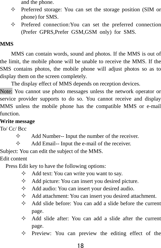  18  and the phone.    Preferred storage: You can set the storage position (SIM or phone) for SMS.    Prefered connection:You can set the preferred connection(Prefer GPRS,Prefer GSM,GSM only) for SMS. MMS  MMS can contain words, sound and photos. If the MMS is out of the limit, the mobile phone will be unable to receive the MMS. If the SMS contains photos, the mobile phone will adjust photos so as to display them on the screen completely. The display effect of MMS depends on reception devices.   Note: You cannot use photo messages unless the network operator or service provider supports to do so. You cannot receive and display MMS unless the mobile phone has the compatible MMS or e-mail function.  Write message To/ Cc/ Bcc  Add Number-- Input the number of the receiver.    Add Email-- Input the e-mail of the receiver. Subject: You can edit the subject of the MMS. Edit content Press Edit key to have the following options:    Add text: You can write you want to say.  Add picture: You can insert you desired picture.  Add audio: You can insert your desired audio.    Add attachment: You can insert you desired attachment.  Add slide before: You can add a slide before the current page.  Add slide after: You can add a slide after the current page.  Preview: You can preview the editing effect of the 