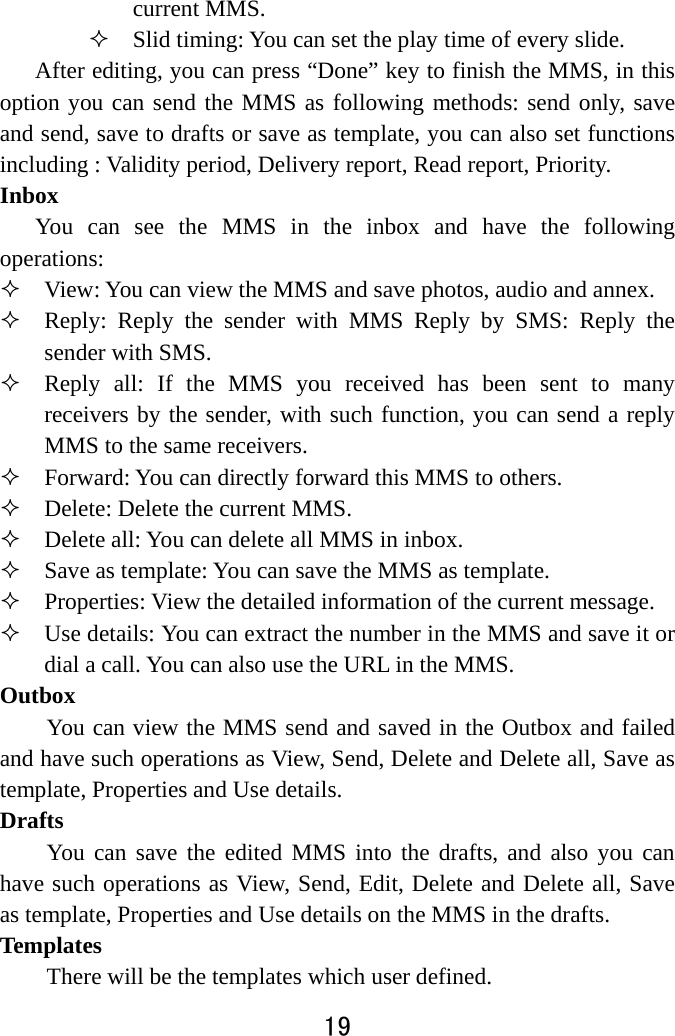  19  current MMS.  Slid timing: You can set the play time of every slide. After editing, you can press “Done” key to finish the MMS, in this option you can send the MMS as following methods: send only, save and send, save to drafts or save as template, you can also set functions including : Validity period, Delivery report, Read report, Priority. Inbox  You can see the MMS in the inbox and have the following operations:   View: You can view the MMS and save photos, audio and annex.    Reply: Reply the sender with MMS Reply by SMS: Reply the sender with SMS.  Reply all: If the MMS you received has been sent to many receivers by the sender, with such function, you can send a reply MMS to the same receivers.    Forward: You can directly forward this MMS to others.      Delete: Delete the current MMS.  Delete all: You can delete all MMS in inbox.  Save as template: You can save the MMS as template.  Properties: View the detailed information of the current message.  Use details: You can extract the number in the MMS and save it or dial a call. You can also use the URL in the MMS.   Outbox  You can view the MMS send and saved in the Outbox and failed and have such operations as View, Send, Delete and Delete all, Save as template, Properties and Use details.   Drafts  You can save the edited MMS into the drafts, and also you can have such operations as View, Send, Edit, Delete and Delete all, Save as template, Properties and Use details on the MMS in the drafts.   Templates There will be the templates which user defined.   