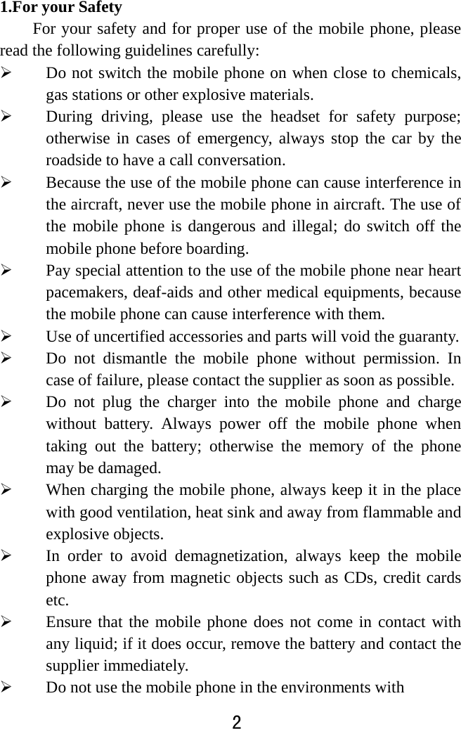  2  1.For your Safety For your safety and for proper use of the mobile phone, please read the following guidelines carefully:    Do not switch the mobile phone on when close to chemicals, gas stations or other explosive materials.  During driving, please use the headset for safety purpose; otherwise in cases of emergency, always stop the car by the roadside to have a call conversation.    Because the use of the mobile phone can cause interference in the aircraft, never use the mobile phone in aircraft. The use of the mobile phone is dangerous and illegal; do switch off the mobile phone before boarding.    Pay special attention to the use of the mobile phone near heart pacemakers, deaf-aids and other medical equipments, because the mobile phone can cause interference with them.    Use of uncertified accessories and parts will void the guaranty.    Do not dismantle the mobile phone without permission. In case of failure, please contact the supplier as soon as possible.    Do not plug the charger into the mobile phone and charge without battery. Always power off the mobile phone when taking out the battery; otherwise the memory of the phone may be damaged.    When charging the mobile phone, always keep it in the place with good ventilation, heat sink and away from flammable and explosive objects.    In order to avoid demagnetization, always keep the mobile phone away from magnetic objects such as CDs, credit cards etc.   Ensure that the mobile phone does not come in contact with any liquid; if it does occur, remove the battery and contact the supplier immediately.    Do not use the mobile phone in the environments with