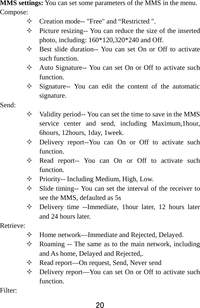  20  MMS settings: You can set some parameters of the MMS in the menu.   Compose:   Creation mode-- &quot;Free&quot; and “Restricted &quot;.  Picture resizing-- You can reduce the size of the inserted photo, including: 160*120,320*240 and Off.  Best slide duration-- You can set On or Off to activate such function.  Auto Signature-- You can set On or Off to activate such function.   Signature-- You can edit the content of the automatic signature.  Send:   Validity period-- You can set the time to save in the MMS service center and send, including Maximum,1hour, 6hours, 12hours, 1day, 1week.    Delivery report--You can On or Off to activate such function.   Read report-- You can On or Off to activate such function.  Priority-- Including Medium, High, Low.  Slide timing-- You can set the interval of the receiver to see the MMS, defaulted as 5s    Delivery time --Immediate, 1hour later, 12 hours later and 24 hours later.   Retrieve:   Home network—Immediate and Rejected, Delayed.    Roaming -- The same as to the main network, including and As home, Delayed and Rejected,.    Read report—On request, Send, Never send    Delivery report—You can set On or Off to activate such function.  Filter:  