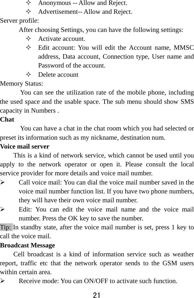  21   Anonymous -- Allow and Reject.    Advertisement-- Allow and Reject. Server profile:   After choosing Settings, you can have the following settings:    Activate account.  Edit account: You will edit the Account name, MMSC address, Data account, Connection type, User name and Password of the account.  Delete account Memory Status:   You can see the utilization rate of the mobile phone, including the used space and the usable space. The sub menu should show SMS capacity in Numbers . Chat       You can have a chat in the chat room which you had selected or preset its information such as my nickname, destination num. Voice mail server This is a kind of network service, which cannot be used until you apply to the network operator or open it. Please consult the local service provider for more details and voice mail number.    Call voice mail: You can dial the voice mail number saved in the voice mail number function list. If you have two phone numbers, they will have their own voice mail number.    Edit: You can edit the voice mail name and the voice mail number. Press the OK key to save the number.   Tip: In standby state, after the voice mail number is set, press 1 key to call the voice mail.   Broadcast Message Cell broadcast is a kind of information service such as weather report, traffic etc that the network operator sends to the GSM users within certain area.    Receive mode: You can ON/OFF to activate such function. 