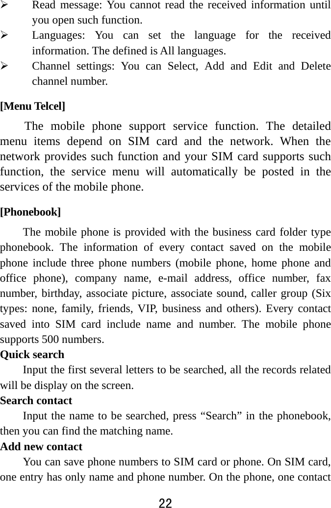  22   Read message: You cannot read the received information until you open such function.    Languages: You can set the language for the received information. The defined is All languages.  Channel settings: You can Select, Add and Edit and Delete channel number. [Menu Telcel] The mobile phone support service function. The detailed menu items depend on SIM card and the network. When the network provides such function and your SIM card supports such function, the service menu will automatically be posted in the services of the mobile phone.   [Phonebook] The mobile phone is provided with the business card folder type phonebook. The information of every contact saved on the mobile phone include three phone numbers (mobile phone, home phone and office phone), company name, e-mail address, office number, fax number, birthday, associate picture, associate sound, caller group (Six types: none, family, friends, VIP, business and others). Every contact saved into SIM card include name and number. The mobile phone supports 500 numbers. Quick search         Input the first several letters to be searched, all the records related will be display on the screen.       Search contact Input the name to be searched, press “Search” in the phonebook, then you can find the matching name.   Add new contact You can save phone numbers to SIM card or phone. On SIM card, one entry has only name and phone number. On the phone, one contact 