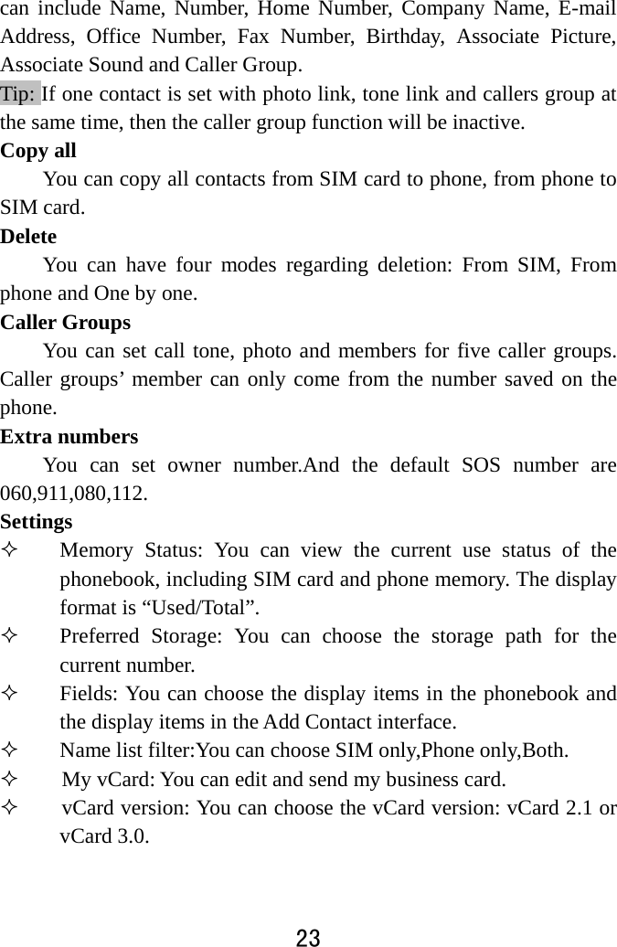  23  can include Name, Number, Home Number, Company Name, E-mail Address, Office Number, Fax Number, Birthday, Associate Picture, Associate Sound and Caller Group.   Tip: If one contact is set with photo link, tone link and callers group at the same time, then the caller group function will be inactive. Copy all You can copy all contacts from SIM card to phone, from phone to SIM card. Delete You can have four modes regarding deletion: From SIM, From phone and One by one.     Caller Groups You can set call tone, photo and members for five caller groups. Caller groups’ member can only come from the number saved on the phone.  Extra numbers You can set owner number.And the default SOS number are 060,911,080,112. Settings  Memory Status: You can view the current use status of the phonebook, including SIM card and phone memory. The display format is “Used/Total”.    Preferred Storage: You can choose the storage path for the current number.    Fields: You can choose the display items in the phonebook and the display items in the Add Contact interface.    Name list filter:You can choose SIM only,Phone only,Both.      My vCard: You can edit and send my business card.        vCard version: You can choose the vCard version: vCard 2.1 or vCard 3.0. 