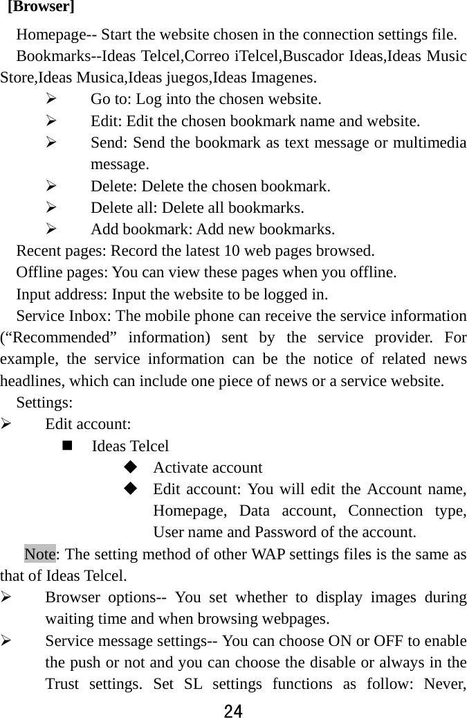  24   [Browser] Homepage-- Start the website chosen in the connection settings file.   Bookmarks--Ideas Telcel,Correo iTelcel,Buscador Ideas,Ideas Music Store,Ideas Musica,Ideas juegos,Ideas Imagenes.  Go to: Log into the chosen website.    Edit: Edit the chosen bookmark name and website.    Send: Send the bookmark as text message or multimedia message.  Delete: Delete the chosen bookmark.    Delete all: Delete all bookmarks.    Add bookmark: Add new bookmarks.   Recent pages: Record the latest 10 web pages browsed.   Offline pages: You can view these pages when you offline. Input address: Input the website to be logged in.   Service Inbox: The mobile phone can receive the service information (“Recommended” information) sent by the service provider. For example, the service information can be the notice of related news headlines, which can include one piece of news or a service website.   Settings:   Edit account:    Ideas Telcel  Activate account    Edit account: You will edit the Account name, Homepage, Data account, Connection type, User name and Password of the account. Note: The setting method of other WAP settings files is the same as that of Ideas Telcel.    Browser options-- You set whether to display images during waiting time and when browsing webpages.    Service message settings-- You can choose ON or OFF to enable the push or not and you can choose the disable or always in the Trust settings. Set SL settings functions as follow: Never, 