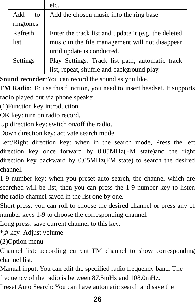  26  etc.  Add to ringtones Add the chosen music into the ring base.   Refresh list Enter the track list and update it (e.g. the deleted music in the file management will not disappear until update is conducted.   Settings   Play Settings: Track list path, automatic track list, repeat, shuffle and background play.   Sound recorder:You can record the sound as you like. FM Radio: To use this function, you need to insert headset. It supports radio played out via phone speaker. (1)Function key introduction OK key: turn on radio record. Up direction key: switch on/off the radio. Down direction key: activate search mode Left/Right direction key: when in the search mode, Press the left direction key once forward by 0.05MHz(FM state)and the right direction key backward by 0.05MHz(FM state) to search the desired channel. 1-9 number key: when you preset auto search, the channel which are searched will be list, then you can press the 1-9 number key to listen the radio channel saved in the list one by one. Short press: you can roll to choose the desired channel or press any of number keys 1-9 to choose the corresponding channel. Long press: save current channel to this key. *,# key: Adjust volume. (2)Option menu   Channel list: according current FM channel to show corresponding channel list.   Manual input: You can edit the specified radio frequency band. The frequency of the radio is between 87.5mHz and 108.0mHz.   Preset Auto Search: You can have automatic search and save the 