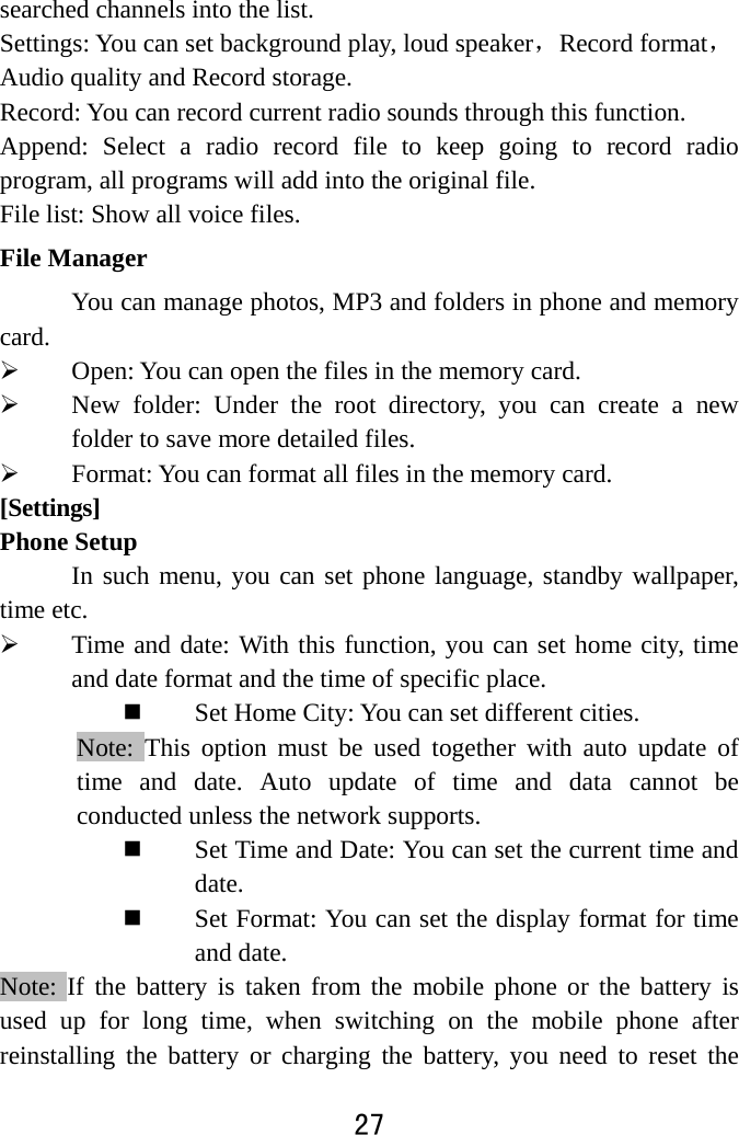  27  searched channels into the list.   Settings: You can set background play, loud speaker，Record format，Audio quality and Record storage.   Record: You can record current radio sounds through this function. Append: Select a radio record file to keep going to record radio program, all programs will add into the original file. File list: Show all voice files.   File Manager You can manage photos, MP3 and folders in phone and memory card.  Open: You can open the files in the memory card.  New folder: Under the root directory, you can create a new folder to save more detailed files.  Format: You can format all files in the memory card.   [Settings] Phone Setup In such menu, you can set phone language, standby wallpaper, time etc.    Time and date: With this function, you can set home city, time and date format and the time of specific place.    Set Home City: You can set different cities.     Note: This option must be used together with auto update of time and date. Auto update of time and data cannot be conducted unless the network supports.    Set Time and Date: You can set the current time and date.  Set Format: You can set the display format for time and date.   Note: If the battery is taken from the mobile phone or the battery is used up for long time, when switching on the mobile phone after reinstalling the battery or charging the battery, you need to reset the 