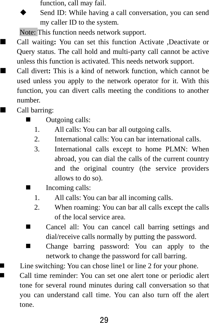  29  function, call may fail.    Send ID: While having a call conversation, you can send my caller ID to the system.     Note: This function needs network support.   ■ Call waiting: You can set this function Activate ,Deactivate or Query status. The call hold and multi-party call cannot be active unless this function is activated. This needs network support.   ■ Call divert: This is a kind of network function, which cannot be used unless you apply to the network operator for it. With this function, you can divert calls meeting the conditions to another number. ■ Call barring:  Outgoing calls:   1. All calls: You can bar all outgoing calls.   2. International calls: You can bar international calls.   3. International calls except to home PLMN: When abroad, you can dial the calls of the current country and the original country (the service providers allows to do so).    Incoming calls:   1. All calls: You can bar all incoming calls. 2. When roaming: You can bar all calls except the calls of the local service area.  Cancel all: You can cancel call barring settings and dial/receive calls normally by putting the password.    Change barring password: You can apply to the network to change the password for call barring.    Line switching: You can chose line1 or line 2 for your phone.  Call time reminder: You can set one alert tone or periodic alert tone for several round minutes during call conversation so that you can understand call time. You can also turn off the alert tone. 