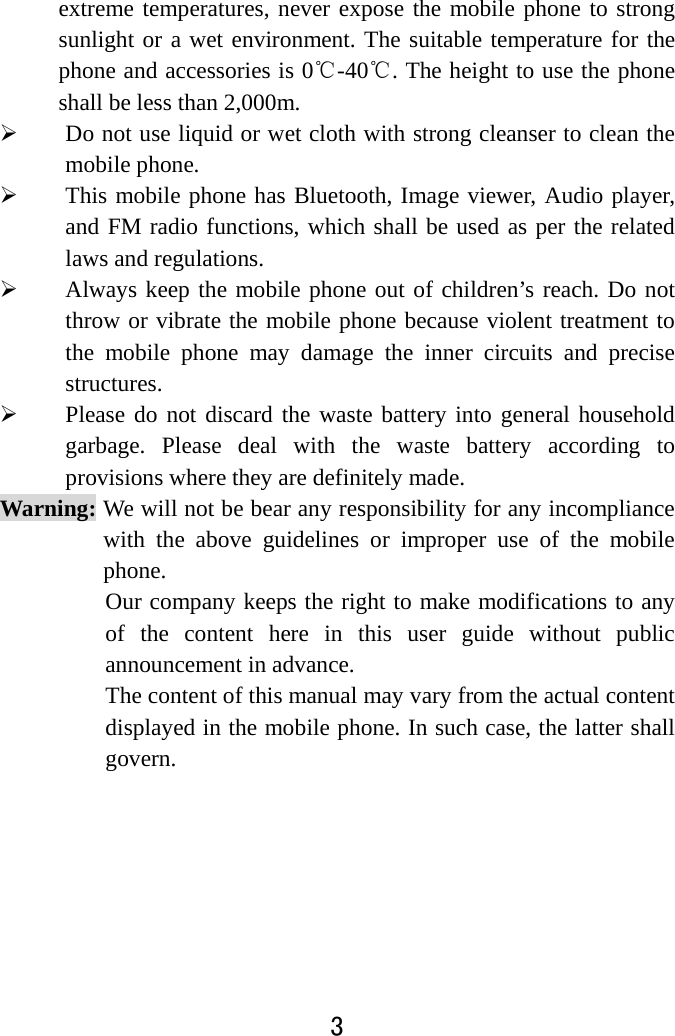  3  extreme temperatures, never expose the mobile phone to strong sunlight or a wet environment. The suitable temperature for the phone and accessories is 0℃-40℃. The height to use the phone shall be less than 2,000m.  Do not use liquid or wet cloth with strong cleanser to clean the mobile phone.  This mobile phone has Bluetooth, Image viewer, Audio player, and FM radio functions, which shall be used as per the related laws and regulations.  Always keep the mobile phone out of children’s reach. Do not throw or vibrate the mobile phone because violent treatment to the mobile phone may damage the inner circuits and precise structures.  Please do not discard the waste battery into general household garbage. Please deal with the waste battery according to provisions where they are definitely made. Warning: We will not be bear any responsibility for any incompliance with the above guidelines or improper use of the mobile phone. Our company keeps the right to make modifications to any of the content here in this user guide without public announcement in advance. The content of this manual may vary from the actual content displayed in the mobile phone. In such case, the latter shall govern.     