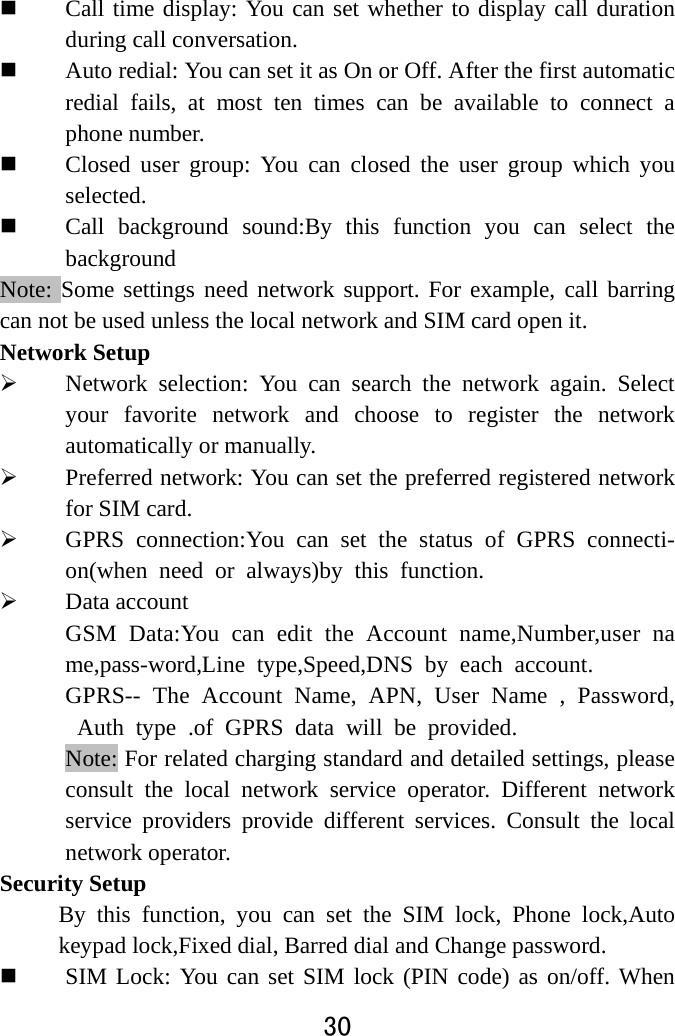  30   Call time display: You can set whether to display call duration during call conversation.  Auto redial: You can set it as On or Off. After the first automatic redial fails, at most ten times can be available to connect a phone number.    Closed user group: You can closed the user group which you selected.   Call background sound:By this function you can select the background Note: Some settings need network support. For example, call barring can not be used unless the local network and SIM card open it.   Network Setup  Network selection: You can search the network again. Select your favorite network and choose to register the network automatically or manually.    Preferred network: You can set the preferred registered network for SIM card.  GPRS connection:You can set the status of GPRS connecti-on(when need or always)by this function.  Data account GSM Data:You can edit the Account name,Number,user name,pass-word,Line type,Speed,DNS by each account. GPRS-- The Account Name, APN, User Name , Password, Auth type .of GPRS data will be provided. Note: For related charging standard and detailed settings, please consult the local network service operator. Different network service providers provide different services. Consult the local network operator.   Security Setup By this function, you can set the SIM lock, Phone lock,Auto keypad lock,Fixed dial, Barred dial and Change password.  SIM Lock: You can set SIM lock (PIN code) as on/off. When 