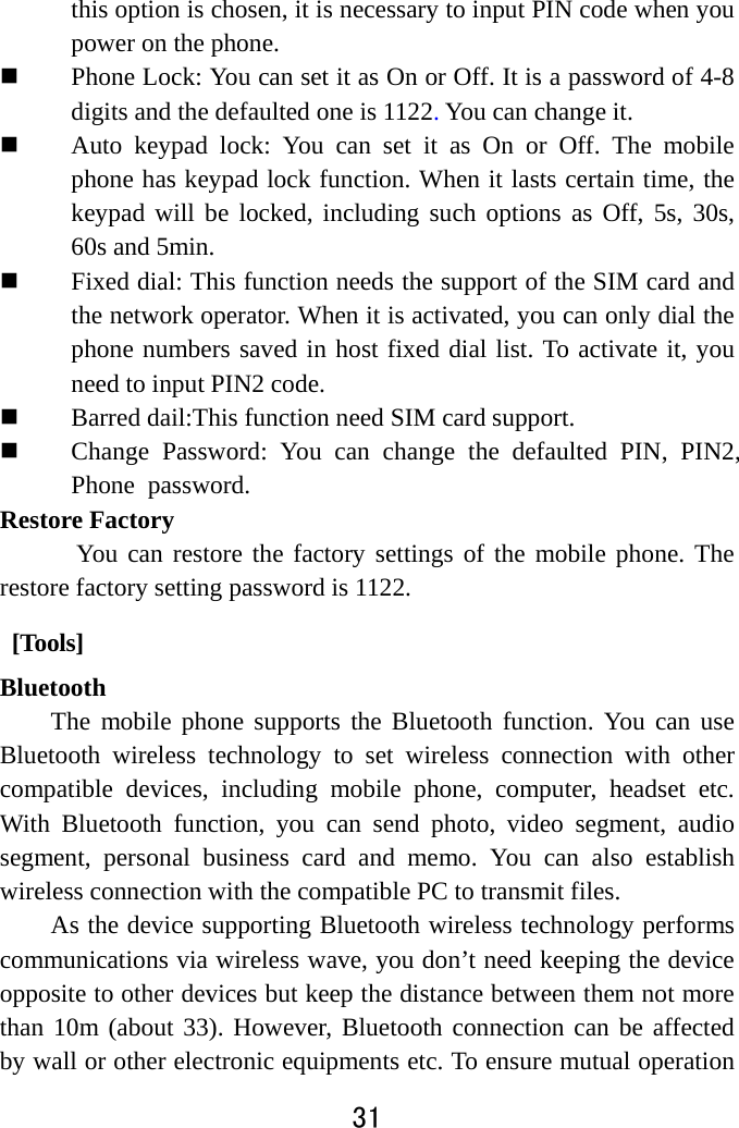  31  this option is chosen, it is necessary to input PIN code when you power on the phone.  Phone Lock: You can set it as On or Off. It is a password of 4-8 digits and the defaulted one is 1122. You can change it.    Auto keypad lock: You can set it as On or Off. The mobile phone has keypad lock function. When it lasts certain time, the keypad will be locked, including such options as Off, 5s, 30s, 60s and 5min.    Fixed dial: This function needs the support of the SIM card and the network operator. When it is activated, you can only dial the phone numbers saved in host fixed dial list. To activate it, you need to input PIN2 code.    Barred dail:This function need SIM card support.  Change Password: You can change the defaulted PIN, PIN2,Phone password. Restore Factory   You can restore the factory settings of the mobile phone. The restore factory setting password is 1122.  [Tools]   Bluetooth The mobile phone supports the Bluetooth function. You can use Bluetooth wireless technology to set wireless connection with other compatible devices, including mobile phone, computer, headset etc. With Bluetooth function, you can send photo, video segment, audio segment, personal business card and memo. You can also establish wireless connection with the compatible PC to transmit files.   As the device supporting Bluetooth wireless technology performs communications via wireless wave, you don’t need keeping the device opposite to other devices but keep the distance between them not more than 10m (about 33). However, Bluetooth connection can be affected by wall or other electronic equipments etc. To ensure mutual operation 