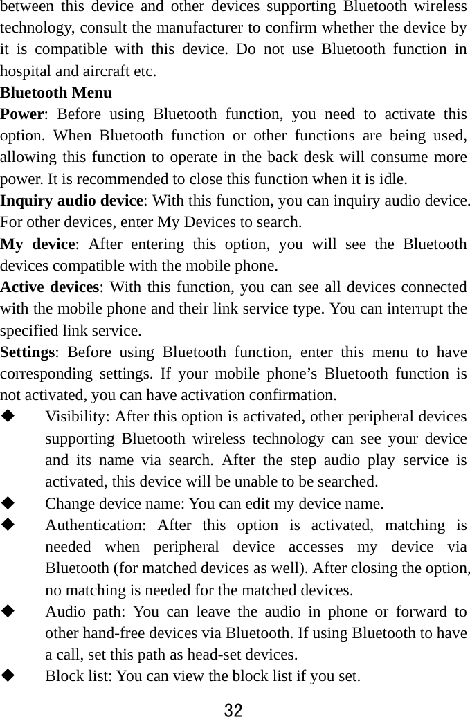  32  between this device and other devices supporting Bluetooth wireless technology, consult the manufacturer to confirm whether the device by it is compatible with this device. Do not use Bluetooth function in hospital and aircraft etc. Bluetooth Menu   Power: Before using Bluetooth function, you need to activate this option. When Bluetooth function or other functions are being used, allowing this function to operate in the back desk will consume more power. It is recommended to close this function when it is idle.   Inquiry audio device: With this function, you can inquiry audio device. For other devices, enter My Devices to search.   My device: After entering this option, you will see the Bluetooth devices compatible with the mobile phone.   Active devices: With this function, you can see all devices connected with the mobile phone and their link service type. You can interrupt the specified link service.   Settings: Before using Bluetooth function, enter this menu to have corresponding settings. If your mobile phone’s Bluetooth function is not activated, you can have activation confirmation.    Visibility: After this option is activated, other peripheral devices supporting Bluetooth wireless technology can see your device and its name via search. After the step audio play service is activated, this device will be unable to be searched.  Change device name: You can edit my device name.    Authentication: After this option is activated, matching is needed when peripheral device accesses my device via Bluetooth (for matched devices as well). After closing the option, no matching is needed for the matched devices.  Audio path: You can leave the audio in phone or forward to other hand-free devices via Bluetooth. If using Bluetooth to have a call, set this path as head-set devices.  Block list: You can view the block list if you set. 