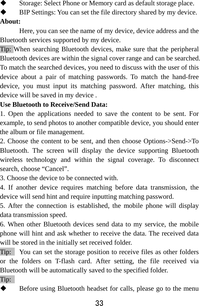  33   Storage: Select Phone or Memory card as default storage place.  BIP Settings: You can set the file directory shared by my device. About:  Here, you can see the name of my device, device address and the Bluetooth services supported by my device.   Tip: When searching Bluetooth devices, make sure that the peripheral Bluetooth devices are within the signal cover range and can be searched. To match the searched devices, you need to discuss with the user of this device about a pair of matching passwords. To match the hand-free device, you must input its matching password. After matching, this device will be saved in my device .   Use Bluetooth to Receive/Send Data:   1. Open the applications needed to save the content to be sent. For example, to send photos to another compatible device, you should enter the album or file management.   2. Choose the content to be sent, and then choose Options-&gt;Send-&gt;To Bluetooth. The screen will display the device supporting Bluetooth wireless technology and within the signal coverage. To disconnect search, choose “Cancel”.   3. Choose the device to be connected with.   4. If another device requires matching before data transmission, the device will send hint and require inputting matching password.   5. After the connection is established, the mobile phone will display data transmission speed. 6. When other Bluetooth devices send data to my service, the mobile phone will hint and ask whether to receive the data. The received data will be stored in the initially set received folder.   Tip:    You can set the storage position to receive files as other folders or the folders on T-flash card. After setting, the file received via Bluetooth will be automatically saved to the specified folder.   Tip:   Before using Bluetooth headset for calls, please go to the menu 