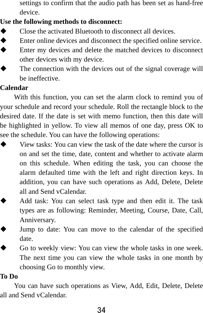  34  settings to confirm that the audio path has been set as hand-free device. Use the following methods to disconnect:    Close the activated Bluetooth to disconnect all devices.    Enter online devices and disconnect the specified online service.    Enter my devices and delete the matched devices to disconnect other devices with my device.    The connection with the devices out of the signal coverage will be ineffective. Calendar With this function, you can set the alarm clock to remind you of your schedule and record your schedule. Roll the rectangle block to the desired date. If the date is set with memo function, then this date will be highlighted in yellow. To view all memos of one day, press OK to see the schedule. You can have the following operations:    View tasks: You can view the task of the date where the cursor is on and set the time, date, content and whether to activate alarm on this schedule. When editing the task, you can choose the alarm defaulted time with the left and right direction keys. In addition, you can have such operations as Add, Delete, Delete all and Send vCalendar.    Add task: You can select task type and then edit it. The task types are as following: Reminder, Meeting, Course, Date, Call, Anniversary.  Jump to date: You can move to the calendar of the specified date.  Go to weekly view: You can view the whole tasks in one week. The next time you can view the whole tasks in one month by choosing Go to monthly view.   To Do     You can have such operations as View, Add, Edit, Delete, Delete all and Send vCalendar.   