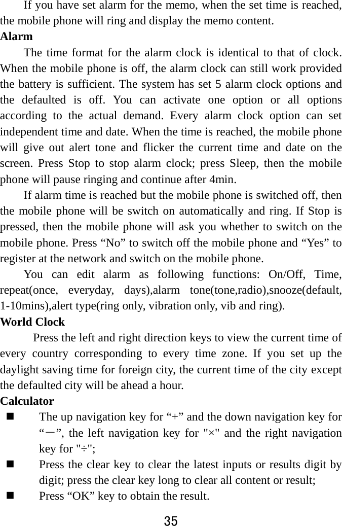  35  If you have set alarm for the memo, when the set time is reached, the mobile phone will ring and display the memo content.   Alarm  The time format for the alarm clock is identical to that of clock. When the mobile phone is off, the alarm clock can still work provided the battery is sufficient. The system has set 5 alarm clock options and the defaulted is off. You can activate one option or all options according to the actual demand. Every alarm clock option can set independent time and date. When the time is reached, the mobile phone will give out alert tone and flicker the current time and date on the screen. Press Stop to stop alarm clock; press Sleep, then the mobile phone will pause ringing and continue after 4min.   If alarm time is reached but the mobile phone is switched off, then the mobile phone will be switch on automatically and ring. If Stop is pressed, then the mobile phone will ask you whether to switch on the mobile phone. Press “No” to switch off the mobile phone and “Yes” to register at the network and switch on the mobile phone.   You can edit alarm as following functions: On/Off, Time, repeat(once, everyday, days),alarm tone(tone,radio),snooze(default, 1-10mins),alert type(ring only, vibration only, vib and ring). World Clock Press the left and right direction keys to view the current time of every country corresponding to every time zone. If you set up the daylight saving time for foreign city, the current time of the city except the defaulted city will be ahead a hour. Calculator  The up navigation key for “+” and the down navigation key for “－”, the left navigation key for &quot;×&quot; and the right navigation key for &quot;÷&quot;;    Press the clear key to clear the latest inputs or results digit by digit; press the clear key long to clear all content or result;    Press “OK” key to obtain the result.     