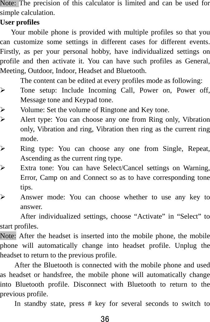  36  Note: The precision of this calculator is limited and can be used for simple calculation. User profiles Your mobile phone is provided with multiple profiles so that you can customize some settings in different cases for different events. Firstly, as per your personal hobby, have individualized settings on profile and then activate it. You can have such profiles as General, Meeting, Outdoor, Indoor, Headset and Bluetooth.   The content can be edited at every profiles mode as following:  Tone setup: Include Incoming Call, Power on, Power off, Message tone and Keypad tone.  Volume: Set the volume of Ringtone and Key tone.  Alert type: You can choose any one from Ring only, Vibration only, Vibration and ring, Vibration then ring as the current ring mode.  Ring type: You can choose any one from Single, Repeat, Ascending as the current ring type.  Extra tone: You can have Select/Cancel settings on Warning, Error, Camp on and Connect so as to have corresponding tone tips.  Answer mode: You can choose whether to use any key to answer. After individualized settings, choose “Activate” in “Select” to start profiles.   Note: After the headset is inserted into the mobile phone, the mobile phone will automatically change into headset profile. Unplug the headset to return to the previous profile. After the Bluetooth is connected with the mobile phone and used as headset or handsfree, the mobile phone will automatically change into Bluetooth profile. Disconnect with Bluetooth to return to the previous profile. In standby state, press # key for several seconds to switch to 