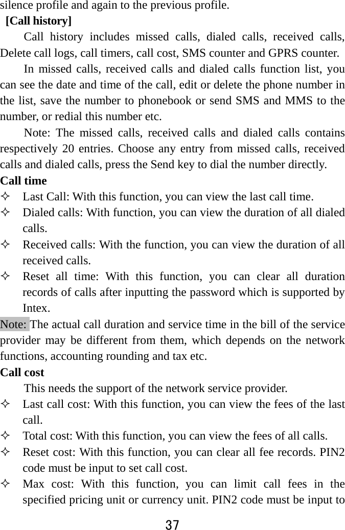  37  silence profile and again to the previous profile.    [Call history] Call history includes missed calls, dialed calls, received calls, Delete call logs, call timers, call cost, SMS counter and GPRS counter. In missed calls, received calls and dialed calls function list, you can see the date and time of the call, edit or delete the phone number in the list, save the number to phonebook or send SMS and MMS to the number, or redial this number etc.   Note: The missed calls, received calls and dialed calls contains respectively 20 entries. Choose any entry from missed calls, received calls and dialed calls, press the Send key to dial the number directly.   Call time  Last Call: With this function, you can view the last call time.  Dialed calls: With function, you can view the duration of all dialed calls.   Received calls: With the function, you can view the duration of all received calls.  Reset all time: With this function, you can clear all duration records of calls after inputting the password which is supported by Intex. Note: The actual call duration and service time in the bill of the service provider may be different from them, which depends on the network functions, accounting rounding and tax etc.   Call cost This needs the support of the network service provider.  Last call cost: With this function, you can view the fees of the last call.   Total cost: With this function, you can view the fees of all calls.  Reset cost: With this function, you can clear all fee records. PIN2 code must be input to set call cost.      Max cost: With this function, you can limit call fees in the specified pricing unit or currency unit. PIN2 code must be input to 