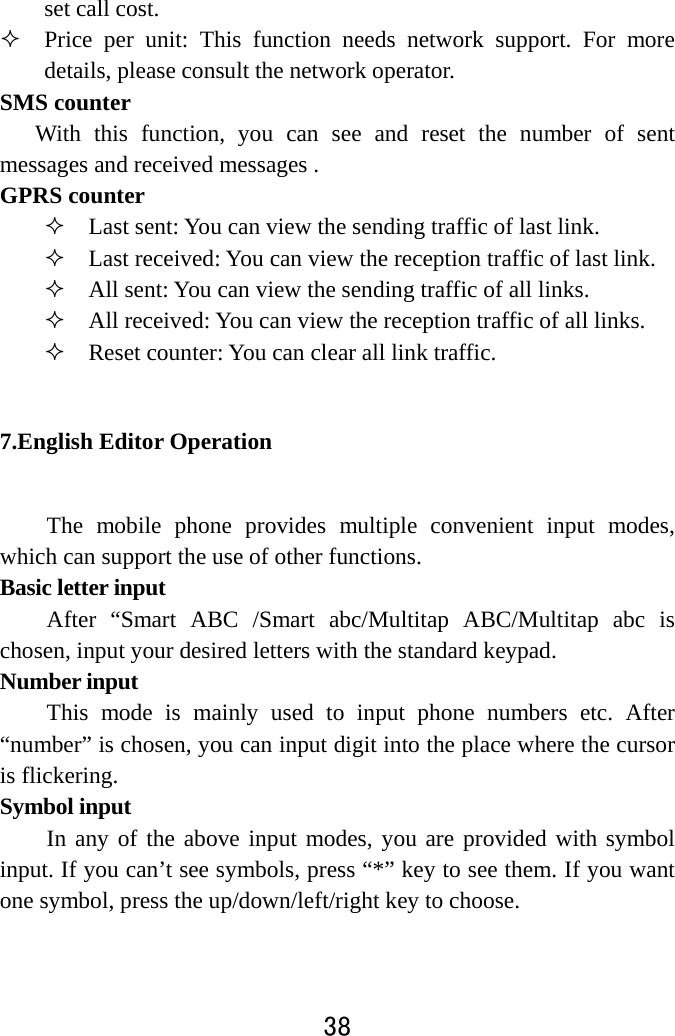  38  set call cost.    Price per unit: This function needs network support. For more details, please consult the network operator.   SMS counter With this function, you can see and reset the number of sent messages and received messages .   GPRS counter  Last sent: You can view the sending traffic of last link.    Last received: You can view the reception traffic of last link.  All sent: You can view the sending traffic of all links.  All received: You can view the reception traffic of all links.  Reset counter: You can clear all link traffic.   7.English Editor Operation   The mobile phone provides multiple convenient input modes, which can support the use of other functions. Basic letter input   After “Smart ABC /Smart abc/Multitap ABC/Multitap abc is chosen, input your desired letters with the standard keypad.   Number input   This mode is mainly used to input phone numbers etc. After “number” is chosen, you can input digit into the place where the cursor is flickering.   Symbol input   In any of the above input modes, you are provided with symbol input. If you can’t see symbols, press “*” key to see them. If you want one symbol, press the up/down/left/right key to choose.   