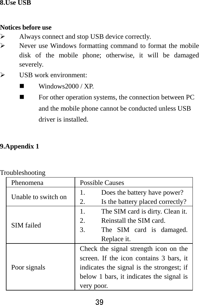  39  8.Use USB   Notices before use    Always connect and stop USB device correctly.    Never use Windows formatting command to format the mobile disk of the mobile phone; otherwise, it will be damaged severely.   USB work environment:    Windows2000 / XP.    For other operation systems, the connection between PC and the mobile phone cannot be conducted unless USB driver is installed.   9.Appendix 1 Troubleshooting  Phenomena   Possible Causes Unable to switch on  1. Does the battery have power? 2. Is the battery placed correctly?SIM failed 1. The SIM card is dirty. Clean it.2. Reinstall the SIM card. 3. The SIM card is damaged. Replace it. Poor signals Check the signal strength icon on the screen. If the icon contains 3 bars, it indicates the signal is the strongest; if below 1 bars, it indicates the signal is very poor.   