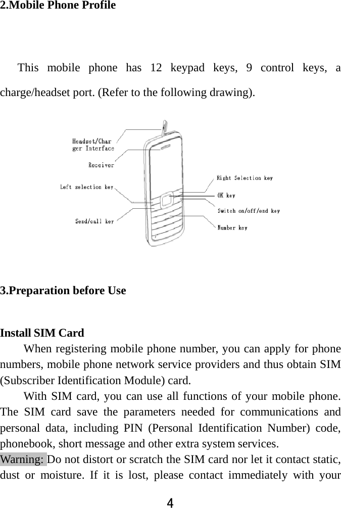  4  2.Mobile Phone Profile    This  mobile  phone  has  12  keypad  keys, 9 control keys, a charge/headset port. (Refer to the following drawing).              3.Preparation before Use Install SIM Card When registering mobile phone number, you can apply for phone numbers, mobile phone network service providers and thus obtain SIM (Subscriber Identification Module) card.   With SIM card, you can use all functions of your mobile phone. The SIM card save the parameters needed for communications and personal data, including PIN (Personal Identification Number) code, phonebook, short message and other extra system services.   Warning: Do not distort or scratch the SIM card nor let it contact static, dust or moisture. If it is lost, please contact immediately with your 