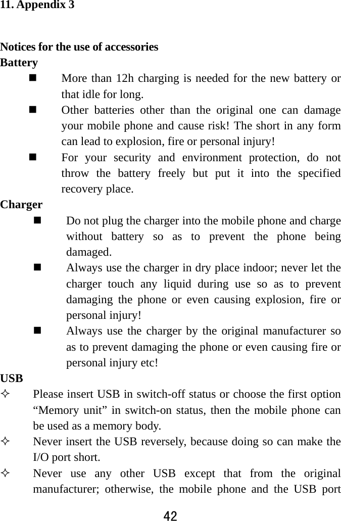  42  11. Appendix 3 Notices for the use of accessories   Battery   More than 12h charging is needed for the new battery or that idle for long.    Other batteries other than the original one can damage your mobile phone and cause risk! The short in any form can lead to explosion, fire or personal injury!  For your security and environment protection, do not throw the battery freely but put it into the specified recovery place.   Charger   Do not plug the charger into the mobile phone and charge without battery so as to prevent the phone being damaged.   Always use the charger in dry place indoor; never let the charger touch any liquid during use so as to prevent damaging the phone or even causing explosion, fire or personal injury!    Always use the charger by the original manufacturer so as to prevent damaging the phone or even causing fire or personal injury etc! USB  Please insert USB in switch-off status or choose the first option “Memory unit” in switch-on status, then the mobile phone can be used as a memory body.    Never insert the USB reversely, because doing so can make the I/O port short.  Never use any other USB except that from the original manufacturer; otherwise, the mobile phone and the USB port 