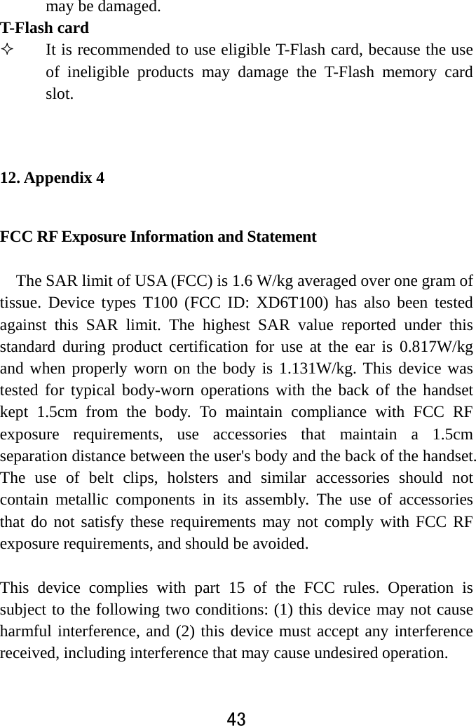  43  may be damaged.   T-Flash card    It is recommended to use eligible T-Flash card, because the use of ineligible products may damage the T-Flash memory card slot.   12. Appendix 4 FCC RF Exposure Information and Statement  The SAR limit of USA (FCC) is 1.6 W/kg averaged over one gram of tissue. Device types T100 (FCC ID: XD6T100) has also been tested against this SAR limit. The highest SAR value reported under this standard during product certification for use at the ear is 0.817W/kg and when properly worn on the body is 1.131W/kg. This device was tested for typical body-worn operations with the back of the handset kept 1.5cm from the body. To maintain compliance with FCC RF exposure requirements, use accessories that maintain a 1.5cm separation distance between the user&apos;s body and the back of the handset. The use of belt clips, holsters and similar accessories should not contain metallic components in its assembly. The use of accessories that do not satisfy these requirements may not comply with FCC RF exposure requirements, and should be avoided.  This device complies with part 15 of the FCC rules. Operation is subject to the following two conditions: (1) this device may not cause harmful interference, and (2) this device must accept any interference received, including interference that may cause undesired operation.  