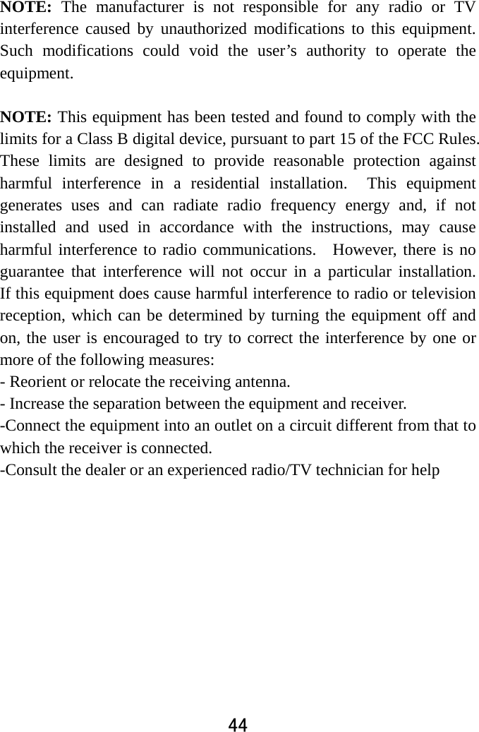  44  NOTE: The manufacturer is not responsible for any radio or TV interference caused by unauthorized modifications to this equipment. Such modifications could void the user’s authority to operate the equipment.  NOTE: This equipment has been tested and found to comply with the limits for a Class B digital device, pursuant to part 15 of the FCC Rules.   These limits are designed to provide reasonable protection against harmful interference in a residential installation.  This equipment generates uses and can radiate radio frequency energy and, if not installed and used in accordance with the instructions, may cause harmful interference to radio communications.  However, there is no guarantee that interference will not occur in a particular installation.  If this equipment does cause harmful interference to radio or television reception, which can be determined by turning the equipment off and on, the user is encouraged to try to correct the interference by one or more of the following measures: - Reorient or relocate the receiving antenna. - Increase the separation between the equipment and receiver. -Connect the equipment into an outlet on a circuit different from that to which the receiver is connected. -Consult the dealer or an experienced radio/TV technician for help    