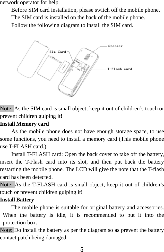  5  network operator for help.   Before SIM card installation, please switch off the mobile phone.   The SIM card is installed on the back of the mobile phone.   Follow the following diagram to install the SIM card.             Note: As the SIM card is small object, keep it out of children’s touch or prevent children gulping it!   Install Memory card As the mobile phone does not have enough storage space, to use some functions, you need to install a memory card (This mobile phone use T-FLASH card.)   Install T-FLASH card: Open the back cover to take off the battery, insert the T-Flash card into its slot, and then put back the battery restarting the mobile phone. The LCD will give the note that the T-flash card has been detected.   Note: As the T-FLASH card is small object, keep it out of children’s touch or prevent children gulping it! Install Battery   The mobile phone is suitable for original battery and accessories. When the battery is idle, it is recommended to put it into the protection box. Note: Do install the battery as per the diagram so as prevent the battery contact patch being damaged.   