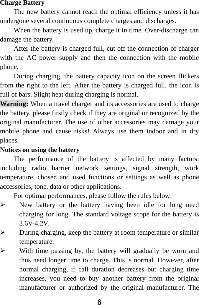  6  Charge Battery   The new battery cannot reach the optimal efficiency unless it has undergone several continuous complete charges and discharges. When the battery is used up, charge it in time. Over-discharge can damage the battery.   After the battery is charged full, cut off the connection of charger with the AC power supply and then the connection with the mobile phone.                During charging, the battery capacity icon on the screen flickers from the right to the left. After the battery is charged full, the icon is full of bars. Slight heat during charging is normal.   Warning: When a travel charger and its accessories are used to charge the battery, please firstly check if they are original or recognized by the original manufacturer. The use of other accessories may damage your mobile phone and cause risks! Always use them indoor and in dry places.  Notices on using the battery The performance of the battery is affected by many factors, including radio barrier network settings, signal strength, work temperature, chosen and used functions or settings as well as phone accessories, tone, data or other applications. For optimal performances, please follow the rules below:    New battery or the battery having been idle for long need charging for long. The standard voltage scope for the battery is 3.6V-4.2V.   During charging, keep the battery at room temperature or similar temperature.  With time passing by, the battery will gradually be worn and thus need longer time to charge. This is normal. However, after normal charging, if call duration decreases but charging time increases, you need to buy another battery from the original manufacturer or authorized by the original manufacturer. The 