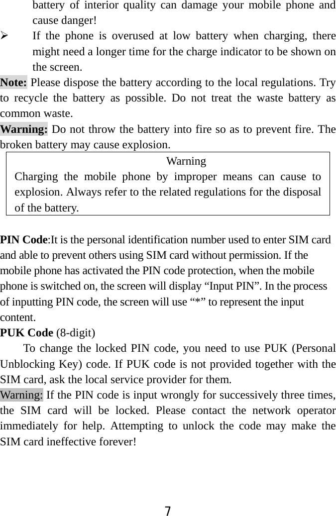  7  battery of interior quality can damage your mobile phone and cause danger!  If the phone is overused at low battery when charging, there might need a longer time for the charge indicator to be shown on the screen. Note: Please dispose the battery according to the local regulations. Try to recycle the battery as possible. Do not treat the waste battery as common waste. Warning: Do not throw the battery into fire so as to prevent fire. The broken battery may cause explosion. Warning  Charging the mobile phone by improper means can cause to explosion. Always refer to the related regulations for the disposal of the battery.    PIN Code:It is the personal identification number used to enter SIM card and able to prevent others using SIM card without permission. If the mobile phone has activated the PIN code protection, when the mobile phone is switched on, the screen will display “Input PIN”. In the process of inputting PIN code, the screen will use “*” to represent the input content.  PUK Code (8-digit) To change the locked PIN code, you need to use PUK (Personal Unblocking Key) code. If PUK code is not provided together with the SIM card, ask the local service provider for them.   Warning: If the PIN code is input wrongly for successively three times, the SIM card will be locked. Please contact the network operator immediately for help. Attempting to unlock the code may make the SIM card ineffective forever!   