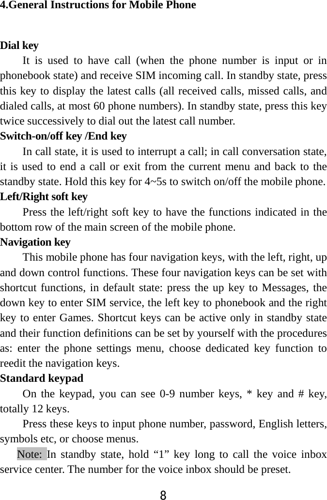  8  4.General Instructions for Mobile Phone Dial key   It is used to have call (when the phone number is input or in phonebook state) and receive SIM incoming call. In standby state, press this key to display the latest calls (all received calls, missed calls, and dialed calls, at most 60 phone numbers). In standby state, press this key twice successively to dial out the latest call number.   Switch-on/off key /End key In call state, it is used to interrupt a call; in call conversation state, it is used to end a call or exit from the current menu and back to the standby state. Hold this key for 4~5s to switch on/off the mobile phone.   Left/Right soft key Press the left/right soft key to have the functions indicated in the bottom row of the main screen of the mobile phone.   Navigation key   This mobile phone has four navigation keys, with the left, right, up and down control functions. These four navigation keys can be set with shortcut functions, in default state: press the up key to Messages, the down key to enter SIM service, the left key to phonebook and the right key to enter Games. Shortcut keys can be active only in standby state and their function definitions can be set by yourself with the procedures as: enter the phone settings menu, choose dedicated key function to reedit the navigation keys.     Standard keypad On the keypad, you can see 0-9 number keys, * key and # key, totally 12 keys.   Press these keys to input phone number, password, English letters, symbols etc, or choose menus. Note: In standby state, hold “1” key long to call the voice inbox service center. The number for the voice inbox should be preset.  