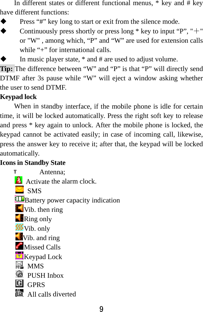  In different shave different fun Press “#” k Continuousor &quot;W&quot; , amwhile “+” f In music plTip: The differencDTMF after 3s pthe user to send DKeypad lock   When in stantime, it will be locand press * key akeypad cannot bepress the answer kautomatically.  Icons in Standby  Ant Activate  SMS Battery pVib. then Ring onlyVib. onlyVib. and rMissed CKeypad L MMS PUSH In GPRS All calls 9 states or different functionctions:  key long to start or exit frosly press shortly or press lmong which, “P” and “W”for international calls. layer state, * and # are usece between “W” and “P” ause while “W” will ejecDTMF.  ndby interface, if the mobcked automatically. Pressagain to unlock. After the e activated easily; in casekey to receive it; after thaState enna;  the alarm clock.   power capacity indicationring y ring Calls Lock nbox s diverted nal menus, * key and # kom the silence mode.   long * key to input “P”, &quot;” are used for extension ced to adjust volume.   is that “P” will directly sect a window asking whetbile phone is idle for certs the right soft key to relemobile phone is locked, e of incoming call, likewat, the keypad will be lockkey ＋&quot; alls end ther tain ease the wise, ked 