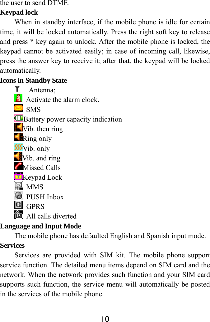  10  the user to send DTMF.   Keypad lock   When in standby interface, if the mobile phone is idle for certain time, it will be locked automatically. Press the right soft key to release and press * key again to unlock. After the mobile phone is locked, the keypad cannot be activated easily; in case of incoming call, likewise, press the answer key to receive it; after that, the keypad will be locked automatically.  Icons in Standby State  Antenna;    Activate the alarm clock.    SMS  Battery power capacity indication Vib. then ring Ring only Vib. only Vib. and ring Missed Calls Keypad Lock  MMS  PUSH Inbox  GPRS   All calls diverted Language and Input Mode   The mobile phone has defaulted English and Spanish input mode.   Services  Services are provided with SIM kit. The mobile phone support service function. The detailed menu items depend on SIM card and the network. When the network provides such function and your SIM card supports such function, the service menu will automatically be posted in the services of the mobile phone.   