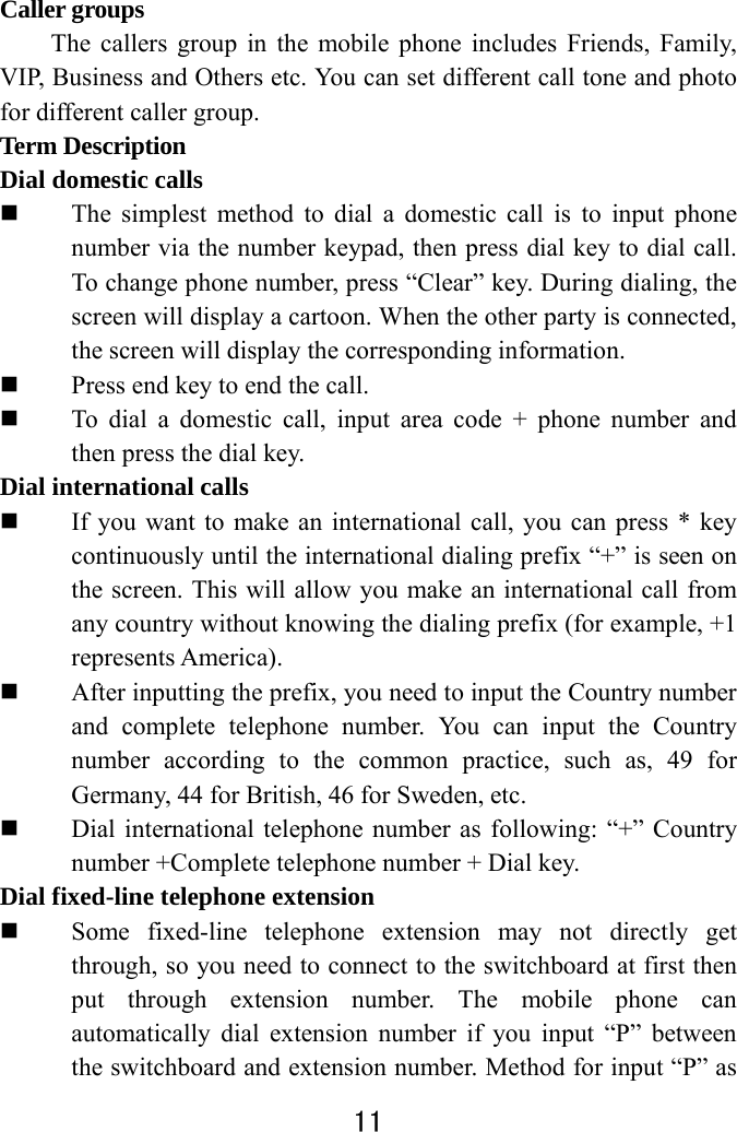  11  Caller groups   The callers group in the mobile phone includes Friends, Family, VIP, Business and Others etc. You can set different call tone and photo for different caller group.   Term Description   Dial domestic calls    The simplest method to dial a domestic call is to input phone number via the number keypad, then press dial key to dial call. To change phone number, press “Clear” key. During dialing, the screen will display a cartoon. When the other party is connected, the screen will display the corresponding information.    Press end key to end the call.    To dial a domestic call, input area code + phone number and then press the dial key.   Dial international calls  If you want to make an international call, you can press * key continuously until the international dialing prefix “+” is seen on the screen. This will allow you make an international call from any country without knowing the dialing prefix (for example, +1 represents America).  After inputting the prefix, you need to input the Country number and complete telephone number. You can input the Country number according to the common practice, such as, 49 for Germany, 44 for British, 46 for Sweden, etc.  Dial international telephone number as following: “+” Country number +Complete telephone number + Dial key. Dial fixed-line telephone extension  Some fixed-line telephone extension may not directly get through, so you need to connect to the switchboard at first then put through extension number. The mobile phone can automatically dial extension number if you input “P” between the switchboard and extension number. Method for input “P” as 